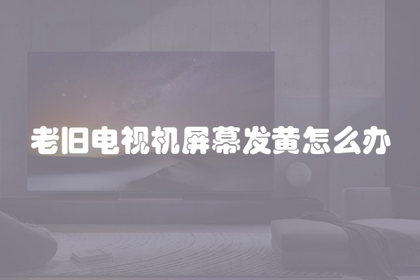老旧电视机屏幕发黄怎么办