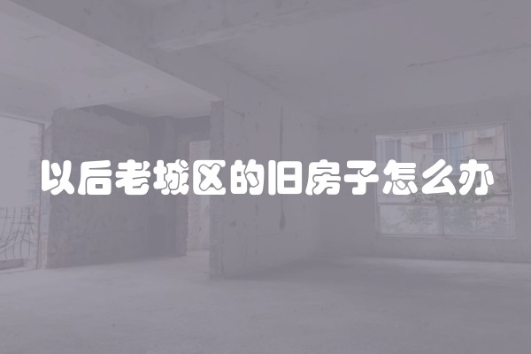 以后老城区的旧房子怎么办