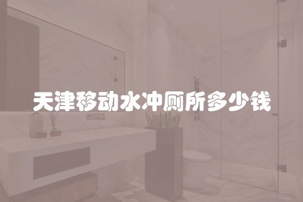 天津移动水冲厕所多少钱 天津移动水冲厕所多少钱
