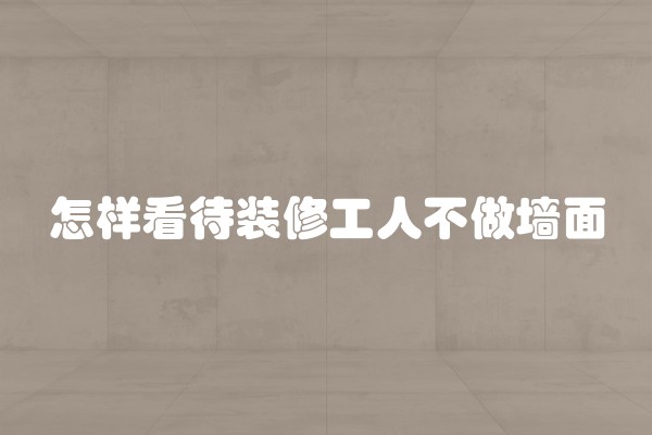 怎样看待装修工人不做墙面 怎样看待装修工人不做墙面