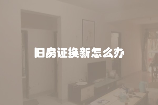 旧房证换新怎么办 旧房证换新怎么办